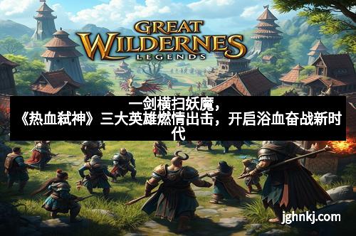 一剑横扫妖魔，《热血弑神》三大英雄燃情出击，开启浴血奋战新时代